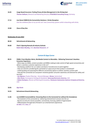 For further details on participation at the event:
lucy.ashton@informa.com T: +44 (0) 20 7017 6089
@CC_Conversation
# CarsChat
16.45 Usage Based Insurance: Putting Privacy & Data Management in the Driving Seat
Thomas Hallauer, Research and Marketing Director, PTOLEMUS Consulting Group, Germany
17.15 Live Demo! BMW & Kia Connectivity Solutions | Drinks Reception
Visit the exhibition floor to try out the cars’ new connectivity systems whilst networking with drinks.
19.00 Close of Day One
Wednesday 25 June 2014
08.30 Refreshments & Networking
09.00 Chair’s Opening Remarks & Industry Outlook
Robin Duke-Woolley, CEO, Beecham Research, UK
Content & Apps Corner
09.25 PANEL: From Weather Alerts, Worldwide Content to Wearables - Delivering Tomorrow’s Seamless
Consumer Experience
- What steps are OEMs, content providers and MNOs making to take control of high speed connectivity and
deliver a seamless customer experience in the car?
- Developing a platform for car makers and device manufacturers to work together
- How can entrants considering the connected car space ensure their product is monetised?
- Understanding and assessing the different connectivity options to deliver seamless content with
- How will the connected cars ecosystem monetise greater consumer awareness and demand for safety and
security?
- Ian Digman, Product Planning – General Manager, Nissan, Switzerland
- Glen Stone, Convergence Strategy & Standards, Samsung Electronics America, USA
- Hakan Kostepen, Director of Planning & Innovation, Panasonic Automotive Systems Company of America,
USA
10.05 App Annie
10.25 Refreshment Break & Networking
11.05 rara & BMW ConnectedDrive: Streaming Music to the Connected Car without the Smartphone
- The evolution of the connected car: delivering entertainment services into the car
- Barriers to entry for service providers: connectivity, licensing, platform fragmentation
- Differentiation through best of breed in-car entertainment experiences
Jez Bell, CEO, rara, UK
 