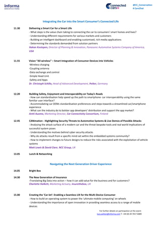 For further details on participation at the event:
lucy.ashton@informa.com T: +44 (0) 20 7017 6089
@CC_Conversation
# CarsChat
Integrating the Car into the Smart Consumer’s Connected Life
11.30 Delivering a Smart Car for a Smart Life
- What steps is the value chain taking to connecting the car to consumers' smart homes and lives?
- Understanding different requirements for various markets and customers
- Building an intelligent dashboard and enabling customised, rich media applications
- Determining the standards demanded from solution partners
Hakan Kostepen, Director of Planning & Innovation, Panasonic Automotive Systems Company of America,
USA
11.55 Vision “All wireless” – Smart Integration of Consumer Devices into Vehicles
-Wireless charging
-Coupling antenna
-Data exchange and control
-Simple Head Unit
-Safety and Apps
Dr. Christoph Schillo, Head of Advanced Development, Peiker, Germany
12.20 Building Safety, Enjoyment and Interoperability on Today’s Roads
- How can standardisation help speed up the path to smartphone- car interoperability using the same
familiar user interface?
- Accommodating car OEMs standardisation preferences and steps towards a streamlined car/smartphone
experience
- What can the industry do to bolster app developers’ distribution and support the app market?
Antti Auomo, Marketing Director, Car Connectivity Consortium, Finland
12.45 CANimation - Highlighting Security Threats to Automotive Systems & Live Demos of Possible Attacks
- Analysing the attack surface of a modern car and the threat bespoke tools and real world implications of
successful system poses
- Understanding the motives behind cyber security attacks
- Why do attacks result from a specific mind-set within the embedded systems community?
- How to implement changes to future designs to reduce the risks associated with the exploitation of vehicle
systems
Matt Lewis & David Clare, NCC Group, UK
13.05 Lunch & Networking
Navigating the Next Generation Driver Experience
14.05 Bright Box
14.30 The New Generation of Insurance
-Translating Big Data into action – how it can add value for the business and for customers?
Charlotte Halkett, Marketing Actuary, insurethebox, UK
15.00 Creating the ‘Car-let’: Enabling a Seamless UX for the Multi-Device Consumer
- How to build an operating system to power the ‘ultimate mobile computing’ on wheels
- Understanding the importance of open innovation in providing seamless access to a range of mobile
devices
 