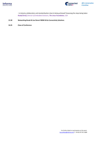 For further details on participation at the event:
lucy.ashton@informa.com T: +44 (0) 20 7017 6089
@CC_Conversation
# CarsChat
- Is industry collaboration and standardisation close to being achieved? Assessing the steps being taken
Rudolf Streif, Director of Embedded Solutions, The Linux Foundation, USA
15.30 Networking Break & Live Demo! BMW & Kia Connectivity Solutions
16.45 Close of Conference
 