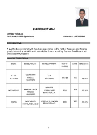 CURRICULUM VITAE
KARTEEK THAKOOR
Email: thakurkarthik@gmail.com Phone No: 91-7702761612
CAREER OBJECTIVE:
A qualified professional with hands on experience in the field of Accounts and Finance
good communication skills with remarkable drive is a striking feature. Good in oral and
written communication
ACADEMIC QUALIFICATION:
DEGREE SCHOOL/COLLEGE BOARD/UNIVERSITY YEAR OF MARKS PERCENTAGE
PASSING
B.COM GOVT GIRRAJ O.U
COLLEGE 2010-13 961ACCOUNTS HYDERABAD 68.64%
NIZAMABAD
KAKATIYA JUNIOR
BOARD OF
803INTERMEDIATE INTERMEDIATE 2010 80.30%
COLLEGE EDUCATION,A.P.
NIZAMABAD
X CLASS KAKATIYA HIGH BOARD OF SECONDARY 2008 482 80.30%
EDUCATION,A.P.SCHOOL, NIZAMABAD
1
 