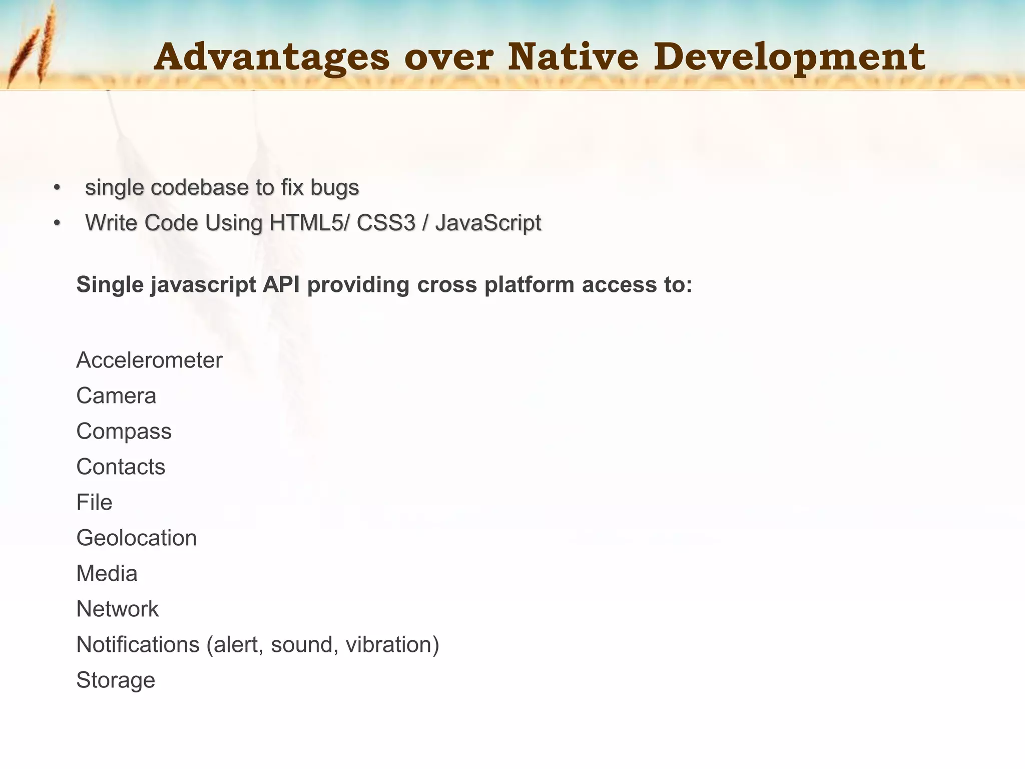 Advantages over Native Development
• single codebase to fix bugs
• Write Code Using HTML5/ CSS3 / JavaScript
Single javascript API providing cross platform access to:
Accelerometer
Camera
Compass
Contacts
File
Geolocation
Media
Network
Notifications (alert, sound, vibration)
Storage
 