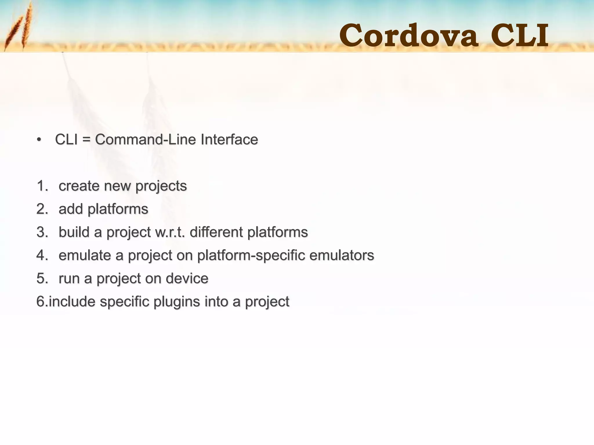 • CLI = Command-Line Interface
1. create new projects
2. add platforms
3. build a project w.r.t. different platforms
4. emulate a project on platform-specific emulators
5. run a project on device
6.include specific plugins into a project
Cordova CLI
 