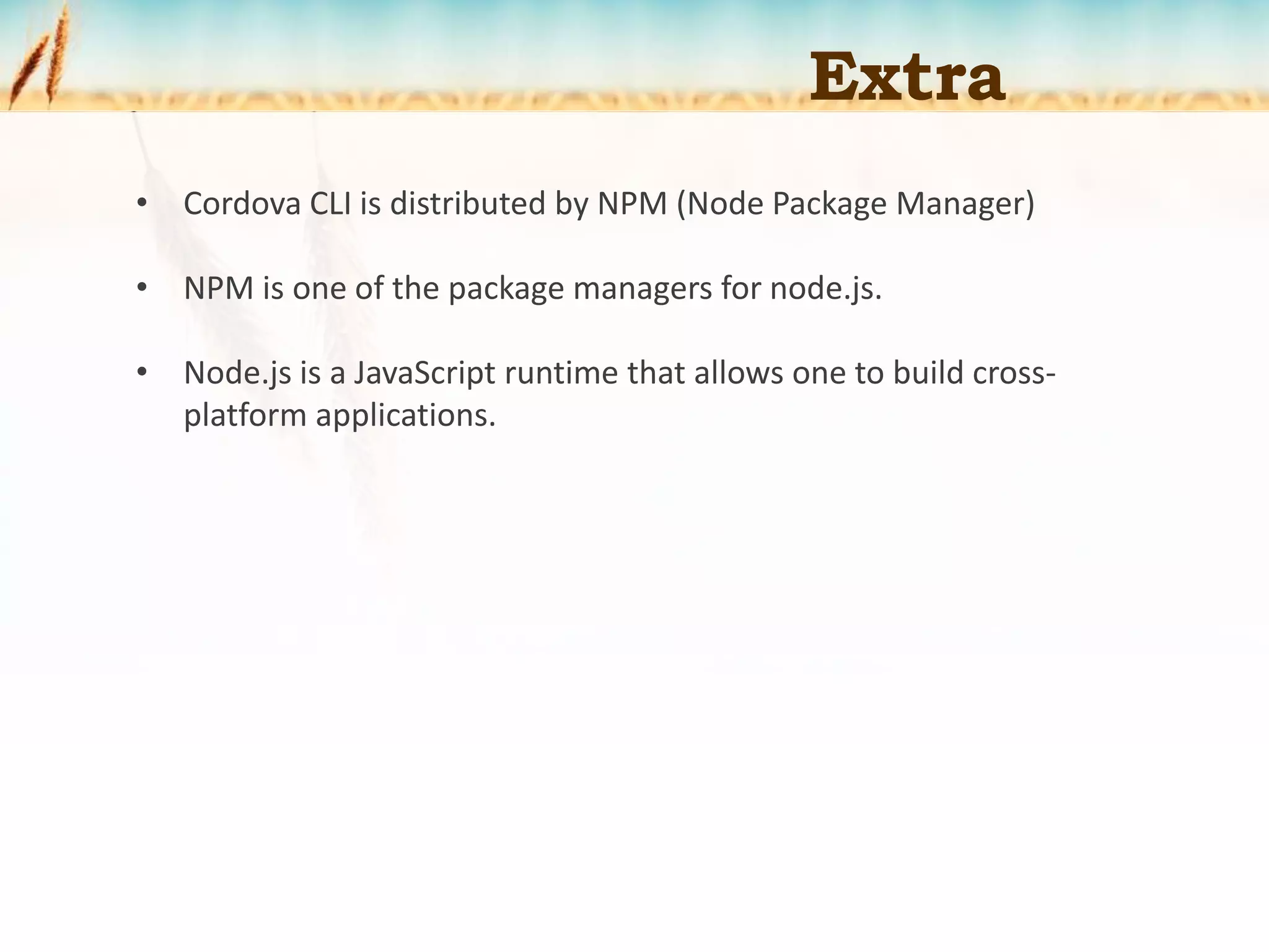 Extra
• Cordova CLI is distributed by NPM (Node Package Manager)
• NPM is one of the package managers for node.js.
• Node.js is a JavaScript runtime that allows one to build cross-
platform applications.
 