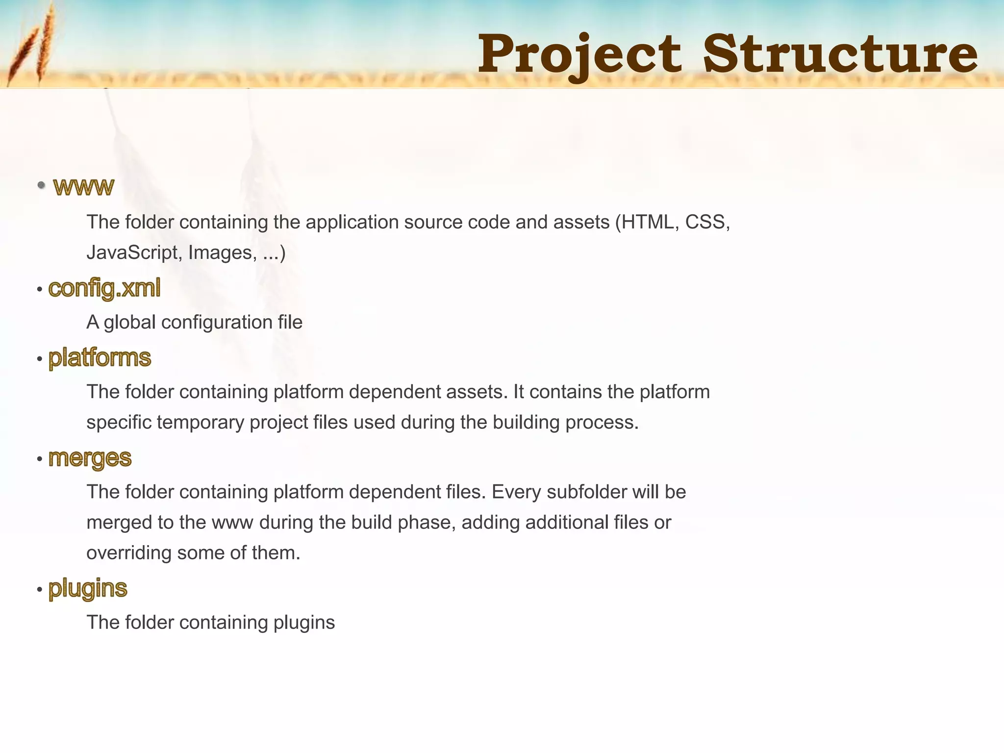 The folder containing the application source code and assets (HTML, CSS,
JavaScript, Images, ...)
•
A global configuration file
•
The folder containing platform dependent assets. It contains the platform
specific temporary project files used during the building process.
•
The folder containing platform dependent files. Every subfolder will be
merged to the www during the build phase, adding additional files or
overriding some of them.
•
The folder containing plugins
Project Structure
 