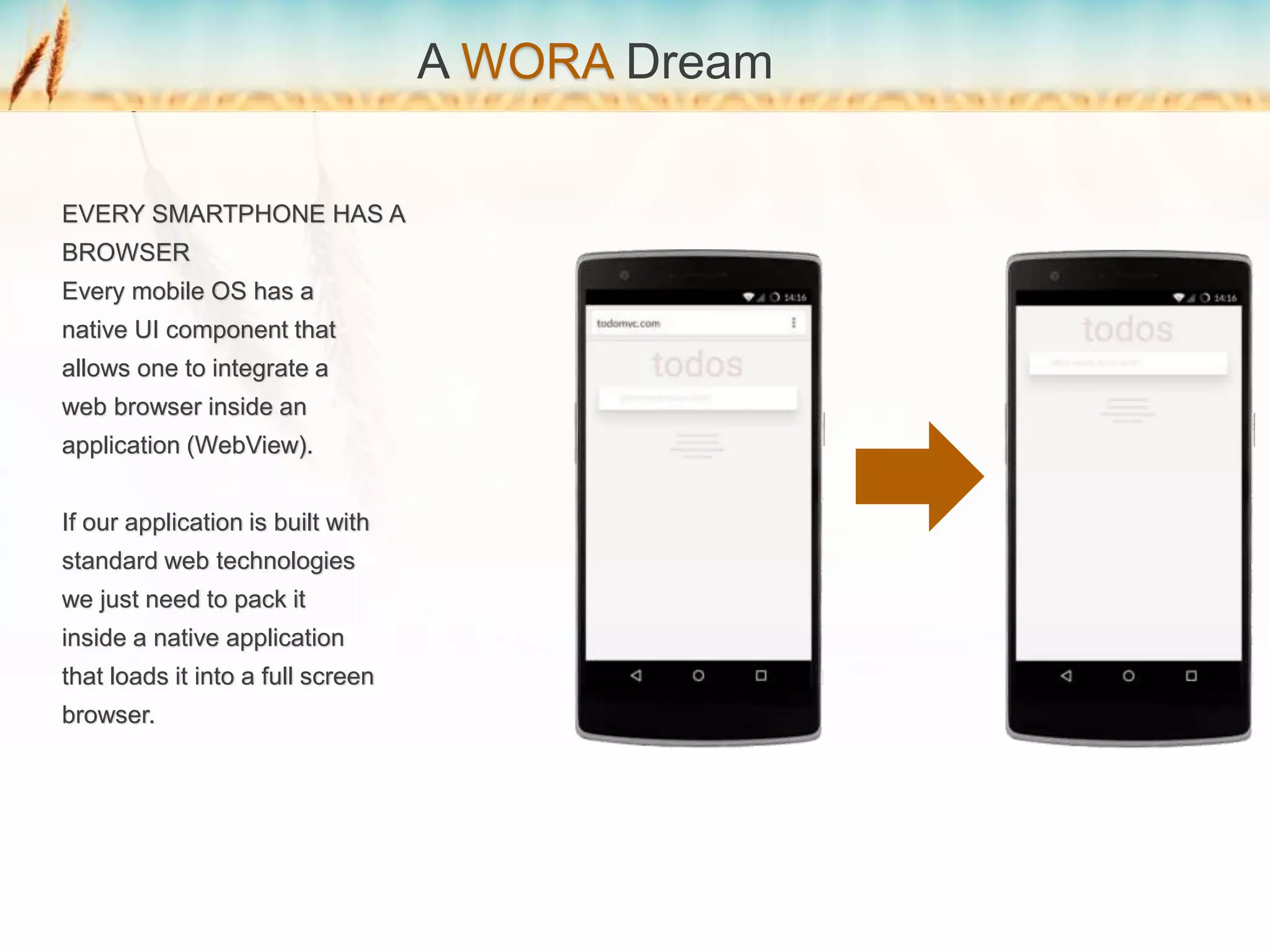 A WORA Dream
EVERY SMARTPHONE HAS A
BROWSER
Every mobile OS has a
native UI component that
allows one to integrate a
web browser inside an
application (WebView).
If our application is built with
standard web technologies
we just need to pack it
inside a native application
that loads it into a full screen
browser.
 