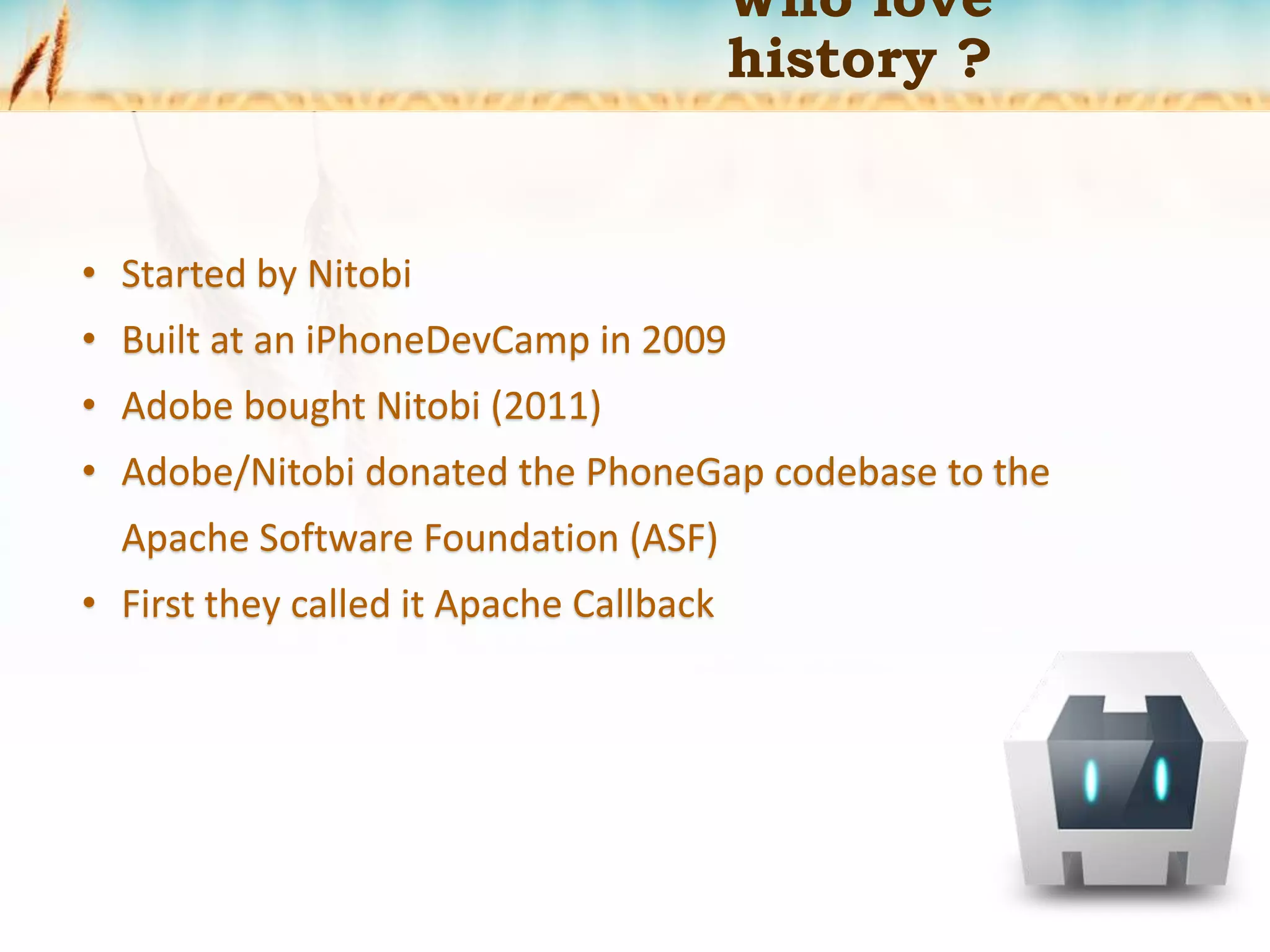 Who love
history ?
• Started by Nitobi
• Built at an iPhoneDevCamp in 2009
• Adobe bought Nitobi (2011)
• Adobe/Nitobi donated the PhoneGap codebase to the
Apache Software Foundation (ASF)
• First they called it Apache Callback
 