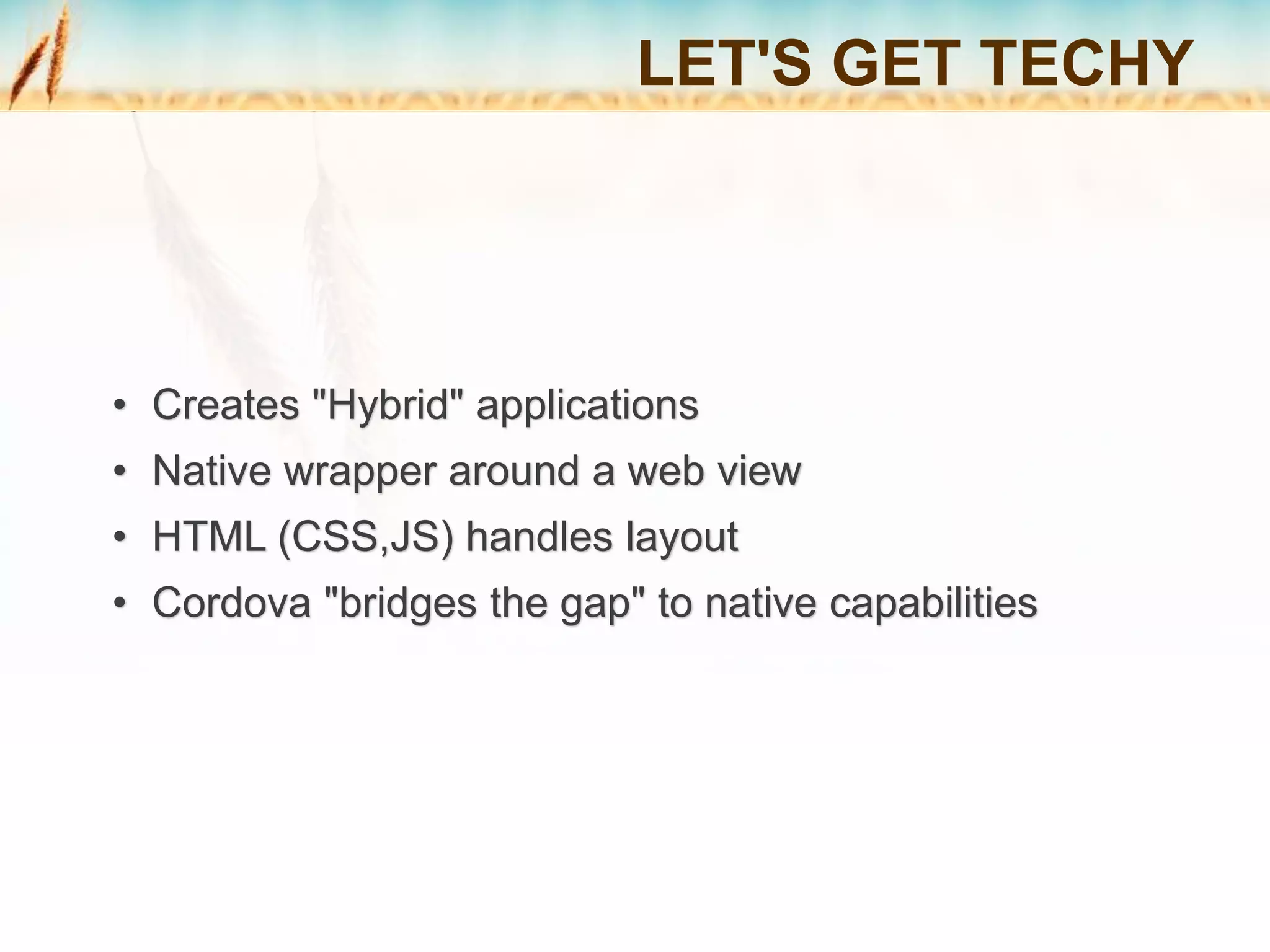 • Creates "Hybrid" applications
• Native wrapper around a web view
• HTML (CSS,JS) handles layout
• Cordova "bridges the gap" to native capabilities
LET'S GET TECHY
 