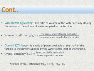 • Volumetric Efficiency - It is ratio of volume of the water actually striking
the runner to the volume of water supplied to the turbine.
• Volumetric efficiency ηv =
volume of water striking the bucket
volume of water supplied to the turbine
• Overall Efficiency - It is ratio of power available at the shaft of the
turbine to the power supplied by the water at the inlet of the turbine.
• Overall efficiency ηov =
Power available to the shaft
Power suppied at the inlet
Normal overall efficiency ηov = ηv ∙ ηm ∙ ηh
 