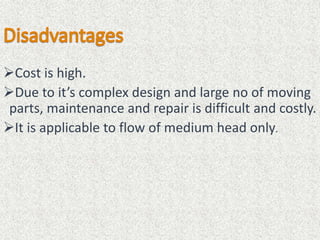 Cost is high.
Due to it’s complex design and large no of moving
parts, maintenance and repair is difficult and costly.
It is applicable to flow of medium head only.
 