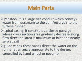 Penstock-it is a large size conduit which conveys
water from upstream to the dam/reservoir to the
turbine runner
 spiral casing- it constitutes a closed passage
whose cross section area gradually decrease along
flow direction area is maximum at inlet and nearly
zero at exit
guide vanes-these vanes direct the water on the
runner at an angle appropriate to the design,
controlled by hand wheel or governor
 