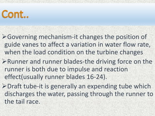 Governing mechanism-it changes the position of
guide vanes to affect a variation in water flow rate,
when the load condition on the turbine changes
Runner and runner blades-the driving force on the
runner is both due to impulse and reaction
effect(usually runner blades 16-24).
Draft tube-it is generally an expending tube which
discharges the water, passing through the runner to
the tail race.
 