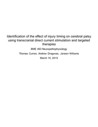 Identification of the effect of injury timing on cerebral palsy
using transcranial direct current stimulation and targeted
therapies
BME 463 Neuropathophysiology
Thomas Curran, Andrew Dragunas, Janeen Wiliiams
March 15, 2015
 
