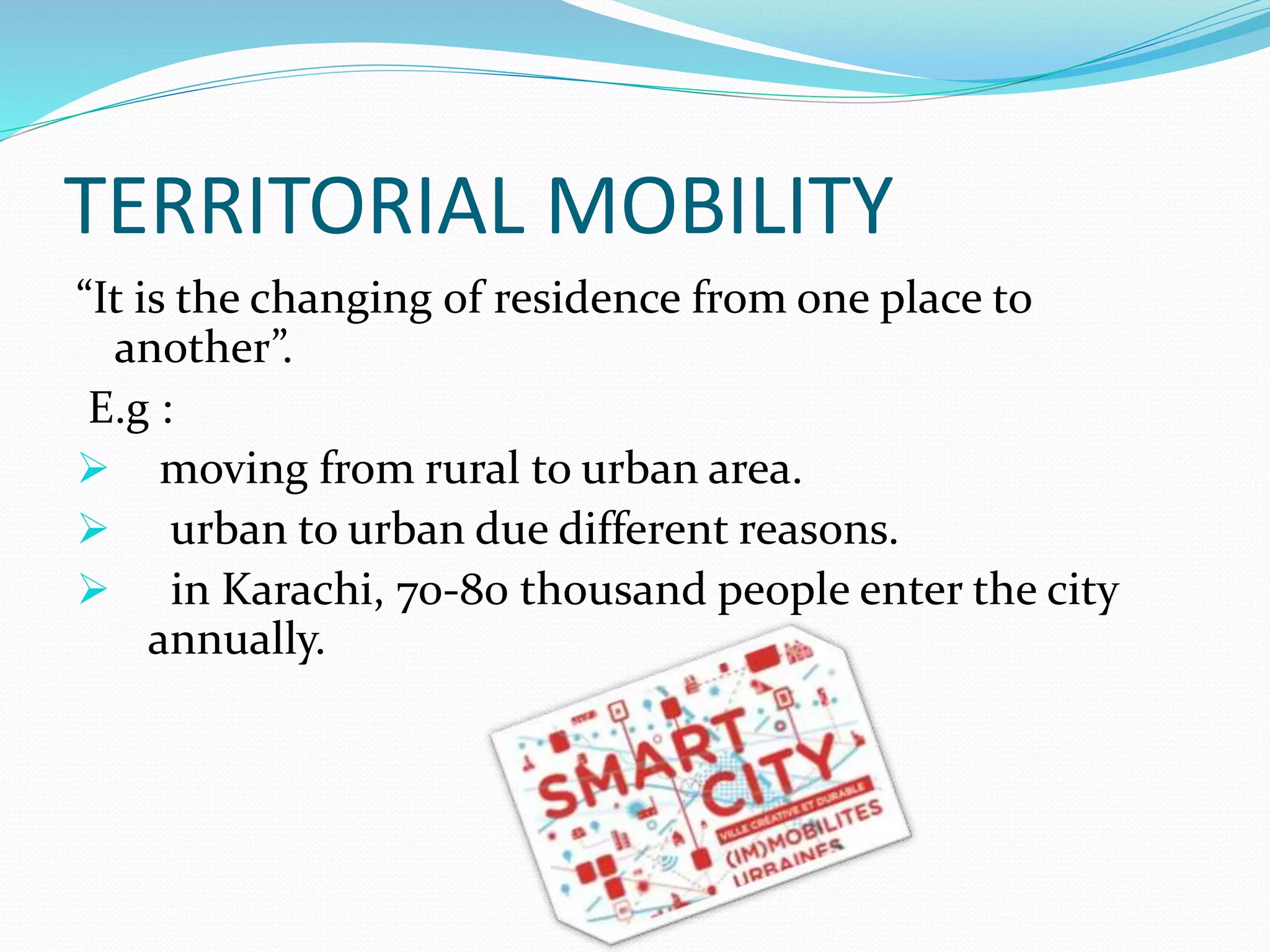 TERRITORIAL MOBILITY
“It is the changing of residence from one place to
another”.
E.g :
 moving from rural to urban area.
 urban to urban due different reasons.
 in Karachi, 70-80 thousand people enter the city
annually.
 