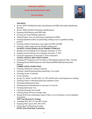 PERSONAL PROFILE
HAFIZ MUHAMMAD BINYAMIN
QC ENGINEER
WELDING
• Review WPSs (Welding Procedure Specifications) & PQRs (Procedure Qualification
Records)
• Review WPQs (Welder Performance Qualifications)
• Preparing Weld Matrices and NDE Map
• Carrying out Visual Welding inspections
• Taking Welders Tests for performance qualifications (WPQ)
• Ensuring Qualified welders are performing welding on job, in qualified welding
position
• Ensuring welding is being done as per approved WPS and PQR
• Checking welder stamps near the finished welding joints.
WLDING CONSUMABLE (ELECTRODE) STORAGE
• Keeping record of baking of low hydrogen electrodes- E 7018
• Keeping record of drying of low hydrogen electrodes- E 7018
• Check the temperature of electrodes E 7018 in desicators
VESSEL INITIAL DOCUMENTATION
• Preparing ITP (Inspection and Test Plan) or QIP (Quality Inspection Plan / Traveler
• Preparing Dossier/IDM (Inspection Data Manual)/MDM (Manufacturing Data
Manual)
FABRICATION INSPECTION
• Checking marking for cutting of materials
• Ensuring “material hard punching transferring” on cut parts
• Checking Layout of materials
• Fit ups checking
• Giving “Go Ahead” for NDT (RT, UT, MT and PT) after visual inspection of welding
• Checking Ovalty of individual shells and completed Vessel
• Performing Dimensional Check
• Checking material identification of each part of vessel etc
• Checking Hydrostatic Test
• Checking Pneumatic test of pads
• Checking Water fill Test of storage tanks
• Raising NCR (Non conformance report) if there is out of tolerance or non compliance
of materials
NDT (Non Destructive Testing)
• Arranging NDT (RT, UT and MT) Teams.
• Preparing NDT reports (RT, MT & PT)
• Performing PT (Penetrating Testing)
PWHT (Post Weld Heat Treatment)
- 3 -
 