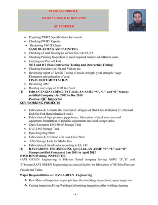 PERSONAL PROFILE
HAFIZ MUHAMMAD BINYAMIN
QC ENGINEER
• Preparing PWHT Specifications for vessels
• Checking PWHT Reports
• Reviewing PWHT Charts
SAND BLASTING AND PAINTING
• Checking of sand blasting to surface SA-3 & SA 2.5
• Checking Painting Inspection to meet required microns of different coats
• Carrying out Peel off Test
NDT and DT (Non Destructive Testing and Destructive Testing)
• Checking Hardness in HB and Vickers etc
• Reviewing report of Tensile Testing (Tensile strength, yield strength, %age
Elongation and reduction of area)
FINAL DOCUMENTATION
• Reviewing IDM
• Handing over copy of IDM to Client
(1) IMRAN ENGINEERING (PVT.)Ltd.-AN ASME “S”, “U” and “R” Stamps
certified Company) Jul 2007 to Dec 2010
Position: QC Inspector
KEY WORKING PROJECTS
• Fabrication & Estimate the material of all types of Dish Ends (Elliptical 2:1,Decimal
End,Flat End,Hemispherical Head,)
• Fabrication of high pressure pippelinees , fabrication of steel structures and
equipment. Installation of pipeline, equipments and steel stirage tanks..
• Cress Resources LPG 50 m³ Storage Tank
• JJVL LPG Storage Tank
• Pyro Recycling Plant
• Fabrication & Errection of Kissan Ghee Plant
• LPG Storage Tank for Madni Gas
• Fabrication of diesel tanks according to UL 142
(2) RAVI GREEN ENGINEERING (pvt.) Ltd.-AN ASME “S”, “U” and “R”
Stamps certified Company) Jan 2011 to April 2012
POSITION:Welding INSPECTOR
RAVI GREEN Engineering is Pakistan Based company having ASME ‘S’,‘U’ and
‘R’Stamps.RAVI GREEN Engineering has special facility for fabrication of SS Silos,Pressure
Vessels and Tanks.
Major Responsibilities at: RAVI GREEN Engineering
 Raw Material Inspection as per job Specification,Stage inspection,Layout inspection
 Cutting inspection,Fit up,Welding,Galvanizing inspection,After welding cleaning
- 4 -
 