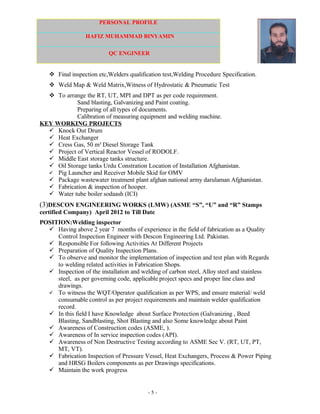 PERSONAL PROFILE
HAFIZ MUHAMMAD BINYAMIN
QC ENGINEER
 Final inspection etc,Welders qualification test,Welding Procedure Specification.
 Weld Map & Weld Matrix,Witness of Hydrostatic & Pneumatic Test
 To arrange the RT, UT, MPI and DPT as per code requirement.
Sand blasting, Galvanizing and Paint coating.
Preparing of all types of documents.
Calibration of measuring equipment and welding machine.
KEY WORKING PROJECTS
 Knock Out Drum
 Heat Exchanger
 Cress Gas, 50 m³ Diesel Storage Tank
 Project of Vertical Reactor Vessel of RODOLF.
 Middle East storage tanks structure.
 Oil Storage tanks Urdu Constration Location of Installation Afghanistan.
 Pig Launcher and Receiver Mobile Skid for OMV
 Package wastewater treatment plant afghan national army darulaman Afghanistan.
 Fabrication & inspection of hooper.
 Water tube boiler sodaash (ICI)
(3)DESCON ENGINEERING WORKS (LMW) (ASME “S”, “U” and “R” Stamps
certified Company) April 2012 to Till Date
POSITION:Welding inspector
 Having above 2 year 7 months of experience in the field of fabrication as a Quality
Control Inspection Engineer with Descon Engineering Ltd. Pakistan.
 Responsible For following Activities At Different Projects
 Preparation of Quality Inspection Plans.
 To observe and monitor the implementation of inspection and test plan with Regards
to welding related activities in Fabrication Shops.
 Inspection of the installation and welding of carbon steel, Alloy steel and stainless
steel, as per governing code, applicable project specs and proper line class and
drawings.
 To witness the WQT/Operator qualification as per WPS, and ensure material/ weld
consumable control as per project requirements and maintain welder qualification
record.
 In this field I have Knowledge about Surface Protection (Galvanizing , Beed
Blasting, Sandblasting, Shot Blasting and also Some knowledge about Paint
 Awareness of Construction codes (ASME, ).
 Awareness of In service inspection codes (API).
 Awareness of Non Destructive Testing according to ASME Sec V. (RT, UT, PT,
MT, VT).
 Fabrication Inspection of Pressure Vessel, Heat Exchangers, Process & Power Piping
and HRSG Boilers components as per Drawings specifications.
 Maintain the work progress
- 5 -
 