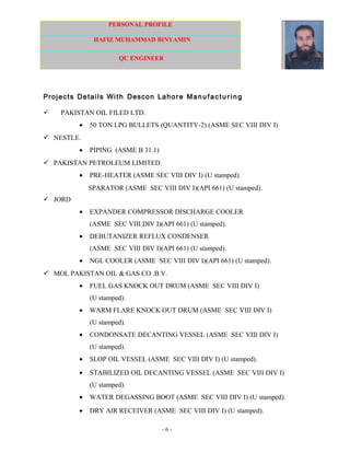 PERSONAL PROFILE
HAFIZ MUHAMMAD BINYAMIN
QC ENGINEER
Projects Details With Descon Lahore Manufactu ri n g
 PAKISTAN OIL FILED LTD.
• 50 TON LPG BULLETS (QUANTITY-2) (ASME SEC VIII DIV I)
 NESTLE.
• PIPING (ASME B 31.1)
 PAKISTAN PETROLEUM LIMITED.
• PRE-HEATER (ASME SEC VIII DIV I) (U stamped).
SPARATOR (ASME SEC VIII DIV I)(API 661) (U stamped).
 JORD
• EXPANDER COMPRESSOR DISCHARGE COOLER
(ASME SEC VIII DIV I)(API 661) (U stamped).
• DEBUTANIZER REFLUX CONDENSER
(ASME SEC VIII DIV I)(API 661) (U stamped).
• NGL COOLER (ASME SEC VIII DIV I)(API 661) (U stamped).
 MOL PAKISTAN OIL & GAS CO .B.V.
• FUEL GAS KNOCK OUT DRUM (ASME SEC VIII DIV I)
(U stamped).
• WARM FLARE KNOCK OUT DRUM (ASME SEC VIII DIV I)
(U stamped).
• CONDONSATE DECANTING VESSEL (ASME SEC VIII DIV I)
(U stamped).
• SLOP OIL VESSEL (ASME SEC VIII DIV I) (U stamped).
• STABILIZED OIL DECANTING VESSEL (ASME SEC VIII DIV I)
(U stamped).
• WATER DEGASSING BOOT (ASME SEC VIII DIV I) (U stamped).
• DRY AIR RECEIVER (ASME SEC VIII DIV I) (U stamped).
- 6 -
 