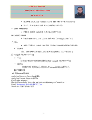 PERSONAL PROFILE
HAFIZ MUHAMMAD BINYAMIN
QC ENGINEER
• HOTOIL STORAGE VESSEL (ASME SEC VIII DIV I) (U stamped).
• SLUG CATCHER (ASME B 31.8) (QUANTITY-02)
 OMV PAKISTAN
• PIPING SKIDS (ASME B 31.3) (QUANTITY-05)
DIAMOND FOAM
• 9 TON LPG BULLETS (ASME SEC VIII DIV I) (QUANTITY-2)
 ARL
• ARL COLUMN (ASME SEC VIII DIV I) (U stamped) (QUANTITY-10).
 KAPCO
HEAT EXCHANGER (FUEL OIL HEATER (ASME SEC VIII DIV I)
(U stamped) (QUANTITY-13).
 FFCL
NH3 REFRIGRATION CONDENSER (U stamped) (QUANTITY-2).
 OGDCL
MERCURY REMOVAL VESSEL(U stamped) (QUANTITY-2).
REFERENCE
Mr. Muhammad Shabbir
Authorized Inspector Supervisor (AIS),
Authorized Nuclear Inspector (ANI),
Certification Manager,
Hartford Steam Boiler Inspection and Insurance Company of Connecticut.
Email: Muhammad.Shabbir@HSBCT.Com
Mobile No: 0092-300-9493855
- 7 -
 