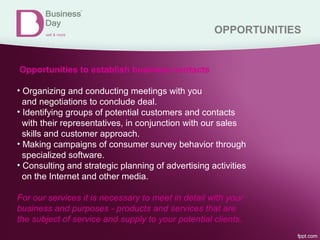 OPPORTUNITIES
Opportunities to establish business contacts
• Organizing and conducting meetings with you
and negotiations to conclude deal.
• Identifying groups of potential customers and contacts
with their representatives, in conjunction with our sales
skills and customer approach.
• Making campaigns of consumer survey behavior through
specialized software.
• Consulting and strategic planning of advertising activities
on the Internet and other media.
For our services it is necessary to meet in detail with your
business and purposes - products and services that are
the subject of service and supply to your potential clients.
 