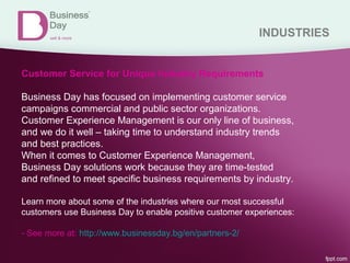 INDUSTRIES
Customer Service for Unique Industry Requirements
Business Day has focused on implementing customer service
campaigns commercial and public sector organizations.
Customer Experience Management is our only line of business,
and we do it well – taking time to understand industry trends
and best practices.
When it comes to Customer Experience Management,
Business Day solutions work because they are time-tested
and refined to meet specific business requirements by industry.
Learn more about some of the industries where our most successful
customers use Business Day to enable positive customer experiences:
- See more at: http://www.businessday.bg/en/partners-2/
 