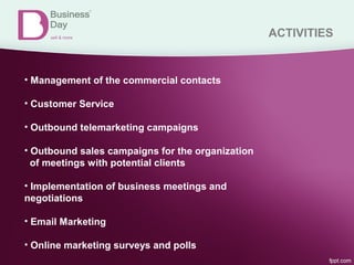 ACTIVITIES
• Management of the commercial contacts
• Customer Service
• Outbound telemarketing campaigns
• Outbound sales campaigns for the organization
of meetings with potential clients
• Implementation of business meetings and
negotiations
• Email Marketing
• Online marketing surveys and polls
 