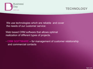 TECHNOLOGY
We use technologies which are reliable and cover
the needs of our customer service:
Web based CRM software that allows optimal
realization of different types of projects.
▪ CRM SOFTWARE – for management of customer relationship
and commercial contacts
 