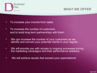 WHAT WE OFFER
• To increase your income from sales.
• To increase the number of customers
and to build long term partnerships with them.
• We can increase the number of your customers as we
identify and convert your potential clients in your regular
• We will provide you with access to ongoing processes during
the marketing campaigns and their performance statistics.
• We will achieve results that exceed your expectations!
 
