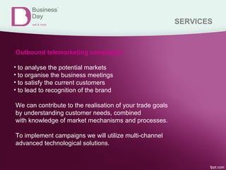 SERVICES
Outbound telemarketing campaigns
• to analyse the potential markets
• to organise the business meetings
• to satisfy the current customers
• to lead to recognition of the brand
We can contribute to the realisation of your trade goals
by understanding customer needs, combined
with knowledge of market mechanisms and processes.
To implement campaigns we will utilize multi-channel
advanced technological solutions.
 