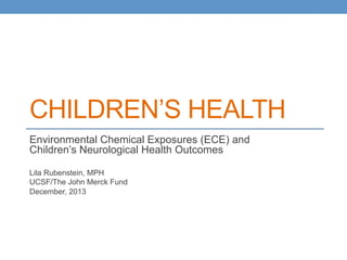 CHILDREN’S HEALTH
Environmental Chemical Exposures (ECE) and
Children’s Neurological Health Outcomes
Lila Rubenstein, MPH
UCSF/The John Merck Fund
December, 2013
 
