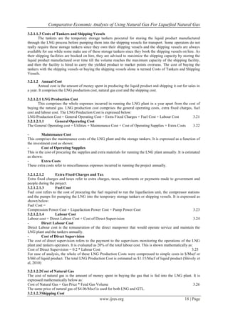 Comparative Economic Analysis of Using Natural Gas For Liquefied Natural Gas
www.ijres.org 18 | Page
3.2.1.1.3 Costs of Tankers and Shipping Vessels
The tankers are the temporary storage tankers procured for storing the liquid product manufactured
through the LNG process before pumping them into the shipping vessels for transport. Some operators do not
really require these storage tankers since they own their shipping vessels and the shipping vessels are always
available for use while some make use of these storage tankers since they book the shipping vessels on hire. As
their shipping facilities are booked on hire, they are advised to maximize the shipping capacity by storing the
liquid product manufactured over time till the volume reaches the maximum capacity of the shipping facility,
and then the facility is hired to carry the yielded product to market points overseas. The cost of buying the
tankers with the shipping vessels or buying the shipping vessels alone is termed Costs of Tankers and Shipping
Vessels.
3.2.1.2 Annual Cost
Annual cost is the amount of money spent in producing the liquid product and shipping it out for sales in
a year. It comprises the LNG production cost, natural gas cost and the shipping cost.
3.2.1.2.1 LNG Production Cost
This comprises the whole expenses incurred in running the LNG plant in a year apart from the cost of
buying the natural gas. LNG production cost comprises the general operating costs, extra fixed charges, fuel
cost and labour cost. The LNG Production Cost is expressed below:
LNG Production Cost = General Operating Cost + Extra Fixed Charges + Fuel Cost + Labour Cost 3.21
3.2.1.2.1.1 General Operating Cost
The General Operating cost = Utilities + Maintenance Cost + Cost of Operating Supplies + Extra Costs 3.22
- Maintenance Cost
This comprises the maintenance costs of the LNG plant and the storage tankers. It is expressed as a function of
the investment cost as shown:
- Cost of Operating Supplies
This is the cost of procuring the supplies and extra materials for running the LNG plant annually. It is estimated
as shown:
- Extra Costs
These extra costs refer to miscellaneous expenses incurred in running the project annually.
3.2.1.2.1.2 Extra Fixed Charges and Tax
Extra fixed charges and taxes refer to extra charges, taxes, settlements or payments made to government and
people during the project.
3.2.1.2.1.3 Fuel Cost
Fuel cost refers to the cost of procuring the fuel required to run the liquefaction unit, the compressor stations
and the pumps for pumping the LNG into the temporary storage tankers or shipping vessels. It is expressed as
shown below:
Fuel Cost =
Compression Power Cost + Liquefaction Power Cost + Pump Power Cost 3.23
3.2.1.2.1.4 Labour Cost
Labour cost = Direct Labour Cost + Cost of Direct Supervision 3.24
- Direct Labour Cost
Direct Labour cost is the remuneration of the direct manpower that would operate service and maintain the
LNG plant and the tankers annually.
- Cost of Direct Supervision
The cost of direct supervision refers to the payment to the supervisors monitoring the operations of the LNG
plant and tankers operators. It is evaluated as 20% of the total labour cost. This is shown mathematically as:
Cost of Direct Supervision = 0.2 * Labour Cost 3.25
For ease of analysis, the whole of these LNG Production Costs were compressed to simple costs in $/Mscf or
$/bbl of liquid product. The total LNG Production Cost is estimated as $1.15/Mscf of liquid product (Shively et
al, 2010)
3.2.1.2.2Cost of Natural Gas
The cost of natural gas is the amount of money spent in buying the gas that is fed into the LNG plant. It is
expressed mathematically below as:
Cost of Natural Gas = Gas Price * Feed Gas Volume 3.26
The same price of natural gas of $4.06/Mscf is used for both LNG and GTL.
3.2.1.2.3Shipping Cost
 