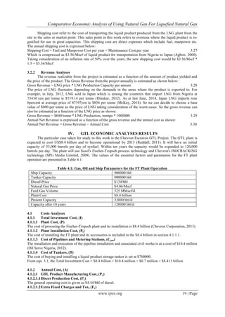 Comparative Economic Analysis of Using Natural Gas For Liquefied Natural Gas
www.ijres.org 19 | Page
Shipping cost refer to the cost of transporting the liquid product produced from the LNG plant from the
site to the sales or market point. This sales point in this work refers to overseas where the liquid product is re-
gasified for use in great capacities. This shipping cost are direct expenses which include fuel, manpower etc.
The annual shipping cost is expressed below:
Shipping Cost = Fuel and Manpower Cost per year + Maintenance Cost per year 3.27
Which is compressed as $3.56/Mscf of liquid product for transportation from Nigeria to Japan (Agbon, 2000).
Taking consideration of an inflation rate of 50% over the years, the new shipping cost would be $3.56/Mscf *
1.5 = $5.34/Mscf
3.2.2 Revenue Analyses
The revenue realizable from the project is estimated as a function of the amount of product yielded and
the price of the product. The Gross Revenue from the project annually is estimated as shown below:
Gross Revenue = LNG price * LNG Production Capacity per annum 3.28
The price of LNG fluctuates depending on the demands in the areas where the product is exported to. For
example, in July, 2012, LNG sold in Japan which is among the countries that import LNG from Nigeria at
73434 yen per tonne ie $719.14 per tonne (Dinakar, 2012). As at last June, 2014, Japan LNG imports rose
6percent at average price of 87397yen ie $856 per tonne (McKay, 2014). So we can decide to choose a base
value of $600 per tonne as the price of LNG taking consideration of the worst cases. So the gross revenue can
also be estimated as a function of the LNG price as shown:
Gross Revenue = $600/tonne * LNG Production, mmtpa * 1000000 3.29
Annual Net Revenue is expressed as a function of the gross revenue and the annual cost as shown:
Annual Net Revenue = Gross Revenue – Annual Cost 3.30
IV. GTL ECONOMIC ANALYSES RESULTS
The particular case taken for study in this work is the Chevron Escravos GTL Project. The GTL plant is
expected to cost US$8.4 billion and to become operational by 2013 (Reddall, 2011). It will have an initial
capacity of 33,000 barrels per day of synfuel. Within ten years the capacity would be expanded to 120,000
barrels per day. The plant will use Sasol's Fischer-Tropsch process technology and Chevron's ISOCRACKING
technology (SPG Media Limited, 2009). The values of the essential factors and parameters for the FT plant
operation are presented in Table 4.1:
Table 4.1: Gas, Oil and Ship Parameters for the FT Plant Operation
Ship Capacity 900000 bbl
Tanker Capacity 900000 bbl
Diesel Price $134/bbl
Natural Gas Price $4.06/Mscf
Feed Gas Volume 325 MMscf/d
Plant Cost $8.4 billion
Present Capacity 33000 bbl/d
Capacity after 10 years 120000 bbl/d
4.1 Costs Analyses
4.1.1 Total Investment Cost, (I)
4.1.1.1 Plant Cost, (P)
The cost of procuring the Fischer-Tropsch plant and its installation is $8.4 billion (Chevron Corporation, 2013).
4.1.1.2 Plant Installation Cost, (Pi)
The cost of installing the FT plant and its accessories is included in the $8.4 billion in section 4.1.1.1.
4.1.1.3 Cost of Pipelines and Metering Stations, (Cpm)
The installation and execution of the pipeline installation and associated civil works is at a cost of $10.4 million
(Oil Serve Nigeria, 2012).
4.1.1.4 Cost of Tankers, (T)
The cost of buying and installing a liquid product storage tanker is set at $700000.
From eqn. 3.1, the Total Investment Cost = $8.4 billion + $10.4 million + $0.7 million = $8.411 billion
4.1.2 Annual Cost, (A)
4.1.2.1 GTL Product Manufacturing Cost, (Pc)
4.1.2.1.1Direct Production Cost, (Pc)
The general operating cost is given as $4.44/bbl of diesel.
4.1.2.1.2Extra Fixed Charges and Tax, (Fc)
 