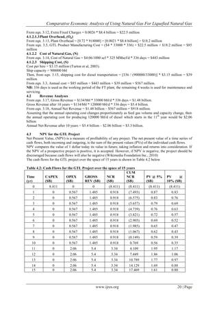 Comparative Economic Analysis of Using Natural Gas For Liquefied Natural Gas
www.ijres.org 20 | Page
From eqn. 3.12, Extra Fixed Charges = 0.0026 * $8.4 billion = $22.5 million
4.1.2.1.3Plant Overhead, (Op)
From eqn. 3.13, Plant Overhead = [0.72 * 918000] + [0.0021 * $8.4 billion] = $18.2 million
From eqn. 3.5, GTL Product Manufacturing Cost = ($4 * 33000 * 336) + $22.5 million + $18.2 million = $85
million
4.1.2.2 Cost of Natural Gas, (N)
From eqn. 3.14, Cost of Natural Gas = $4.06/1000 scf * 325 MMscf/d * 336 days = $443 million
4.1.2.3 Shipping Cost, (S)
Cost per hire = $3.15 million (Turton et al, 2003).
Ship capacity = 900000 bbl
Then, from eqn. 3.15, shipping cost for diesel transportation = [336 / (900000/33000)] * $3.15 million = $39
million
From eqn. 3.3, Annual cost = $85 million + $443 million + $39 million = $567 million.
NB: 336 days is used as the working period of the FT plant, the remaining 4 weeks is used for maintenance and
servicing.
4.2 Revenue Analyses
From eqn. 3.17, Gross Revenue = $134/bbl * 33000 bbl/d * 336 days = $1.48 billion.
Gross Revenue after 10 years = $134/bbl * 120000 bbl/d * 336 days = $5.4 billion.
From eqn. 3.18, Annual Net Revenue = $1.48 billion – $567 million = $918 million.
Assuming that the annual operating cost changes proportionately as feed gas volume and capacity change, then
the annual operating cost for producing 120000 bbl/d of diesel which starts in the 11th
year would be $2.06
billion
Annual Net Revenue after 10 years = $5.4 billion – $2.06 billion = $3.3 billion.
4.3 NPV for the GTL Project
Net Present Value, (NPV) is a measure of profitability of any project. The net present value of a time series of
cash flows, both incoming and outgoing, is the sum of the present values (PVs) of the individual cash flows.
NPV compares the value of 1 dollar today its value in future, taking inflation and returns into consideration. If
the NPV of a prospective project is positive, it is accepted. However, if NPV is negative, the project should be
discouraged because cash flows will also be negative (Wikimedia Foundation Inc., 2010)
The cash flows for the GTL project over the space of 15 years is shown in Table 4.2 below
Table 4.2: Cash Flows for the GTL Project over the space of 15 years
Time
(yr)
CAPEX
($B)
OPEX
($B)
GROSS
REV ($B)
NCR
($B)
CUM
NCR
($B)
PV @ 5%
($B)
PV @
10% ($B)
0 8.411 0 0 (8.411) (8.411) (8.411) (8.411)
1 0 0.567 1.485 0.918 (7.493) 0.87 0.83
2 0 0.567 1.485 0.918 (6.575) 0.83 0.76
3 0 0.567 1.485 0.918 (5.657) 0.79 0.69
4 0 0.567 1.485 0.918 (4.739) 0.76 0.63
5 0 0.567 1.485 0.918 (3.821) 0.72 0.57
6 0 0.567 1.485 0.918 (2.903) 0.69 0.52
7 0 0.567 1.485 0.918 (1.985) 0.65 0.47
8 0 0.567 1.485 0.918 (1.067) 0.62 0.43
9 0 0.567 1.485 0.918 (0.149) 0.59 0.39
10 0 0.567 1.485 0.918 0.769 0.56 0.35
11 0 2.06 5.4 3.34 4.109 1.95 1.17
12 0 2.06 5.4 3.34 7.449 1.86 1.06
13 0 2.06 5.4 3.34 10.789 1.77 0.97
14 0 2.06 5.4 3.34 14.129 1.69 0.88
15 0 2.06 5.4 3.34 17.469 1.61 0.80
 