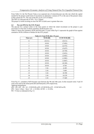 Comparative Economic Analysis of Using Natural Gas For Liquefied Natural Gas
www.ijres.org 21 | Page
From Table 4.2, the Net Present Value at an expected rate of return/discount rate (the rate which the capital
needed for the project could return if invested in an alternative venture) of 5% is the sum of the present values
in that column for 5%. The sum of the PVs at 5% is $7.55 billion
The NPV at a discount rate of 10% = $2.11 billion
The project is worth investing on since the NPV in both cases is greater than zero.
4.4 Pay-out (PO) for the GTL Project
The pay-out for a project refers to the time (years) at which the initial investment on the project is just
recovered. It is the time at which cumulative NCR becomes zero.
Table 4.3 shows the cumulative NCR and NCR after 15 years while Fig 4.1 represents the graph of time against
cumulative NCR in billions of dollars for the GTL project.
Table 4.3: Cum NCR after 15 years
Time (yr) NCR ($B) CUM NCR ($B)
0 (8.411) (8.411)
1 0.918 (7.493)
2 0.918 (6.575)
3 0.918 (5.657)
4 0.918 (4.739)
5 0.918 (3.821)
6 0.918 (2.903)
7 0.918 (1.985)
8 0.918 (1.067)
9 0.918 (0.149)
10 0.918 0.769
11 3.34 4.109
12 3.34 7.449
13 3.34 10.789
14 3.34 14.129
15 3.34 17.469
From Fig 4.1, cumulative NCR becomes zero between the 9th and 10th years. In this research work, 9 and 10
years were used as the initial point (IP) and final point, (FP) respectively.
Applying interpolation:
(PO – IP) / (FP – IP) = (0 – CUM NCR at IP) / (CUM NCR at FP – CUM NCR at IP) 4.1
(PO – 9yrs) / (10yrs – 9yrs) = (0 – (- 0.149)) / (0.769 – ( - 0.149))
PO = 9.16yrs as indicated in Fig. 4.1.
 