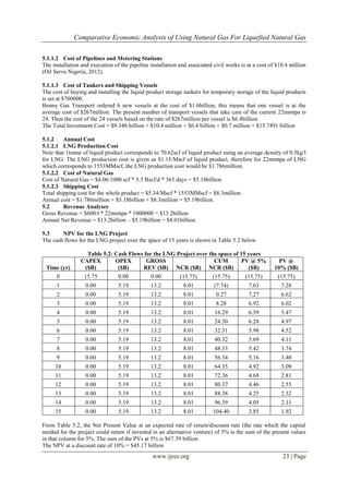 Comparative Economic Analysis of Using Natural Gas For Liquefied Natural Gas
www.ijres.org 23 | Page
5.1.1.2 Cost of Pipelines and Metering Stations
The installation and execution of the pipeline installation and associated civil works is at a cost of $10.4 million
(Oil Serve Nigeria, 2012).
5.1.1.3 Cost of Tankers and Shipping Vessels
The cost of buying and installing the liquid product storage tankers for temporary storage of the liquid products
is set at $700000.
Bonny Gas Transport ordered 6 new vessels at the cost of $1.6billion, this means that one vessel is at the
average cost of $267million. The present number of transport vessels that take care of the current 22mmtpa is
24. Then the cost of the 24 vessels based on the rate of $267million per vessel is $6.4billion.
The Total Investment Cost = $9.348 billion + $10.4 million + $6.4 billion + $0.7 million = $15.7491 billion
5.1.2 Annual Cost
5.1.2.1 LNG Production Cost
Note that 1tonne of liquid product corresponds to 70.62scf of liquid product using an average density of 0.5kg/l
for LNG. The LNG production cost is given as $1.15/Mscf of liquid product, therefore for 22mmtpa of LNG
which corresponds to 1553MMscf, the LNG production cost would be $1.786million.
5.1.2.2 Cost of Natural Gas
Cost of Natural Gas = $4.06/1000 scf * 3.5 Bscf/d * 365 days = $5.18billion
5.1.2.3 Shipping Cost
Total shipping cost for the whole product = $5.34/Mscf * 1553MMscf = $8.3million
Annual cost = $1.786million + $5.18billion + $8.3million = $5.19billion.
5.2 Revenue Analyses
Gross Revenue = $600/t * 22mmtpa * 1000000 = $13.2billion
Annual Net Revenue = $13.2billion – $5.19billion = $8.01billion.
5.3 NPV for the LNG Project
The cash flows for the LNG project over the space of 15 years is shown in Table 5.2 below
Table 5.2: Cash Flows for the LNG Project over the space of 15 years
Time (yr)
CAPEX
($B)
OPEX
($B)
GROSS
REV ($B) NCR ($B)
CUM
NCR ($B)
PV @ 5%
($B)
PV @
10% ($B)
0 15.75 0.00 0.00 (15.75) (15.75) (15.75) (15.75)
1 0.00 5.19 13.2 8.01 (7.74) 7.63 7.28
2 0.00 5.19 13.2 8.01 0.27 7.27 6.62
3 0.00 5.19 13.2 8.01 8.28 6.92 6.02
4 0.00 5.19 13.2 8.01 16.29 6.59 5.47
5 0.00 5.19 13.2 8.01 24.30 6.28 4.97
6 0.00 5.19 13.2 8.01 32.31 5.98 4.52
7 0.00 5.19 13.2 8.01 40.32 5.69 4.11
8 0.00 5.19 13.2 8.01 48.33 5.42 3.74
9 0.00 5.19 13.2 8.01 56.34 5.16 3.40
10 0.00 5.19 13.2 8.01 64.35 4.92 3.09
11 0.00 5.19 13.2 8.01 72.36 4.68 2.81
12 0.00 5.19 13.2 8.01 80.37 4.46 2.55
13 0.00 5.19 13.2 8.01 88.38 4.25 2.32
14 0.00 5.19 13.2 8.01 96.39 4.05 2.11
15 0.00 5.19 13.2 8.01 104.40 3.85 1.92
From Table 5.2, the Net Present Value at an expected rate of return/discount rate (the rate which the capital
needed for the project could return if invested in an alternative venture) of 5% is the sum of the present values
in that column for 5%. The sum of the PVs at 5% is $67.39 billion
The NPV at a discount rate of 10% = $45.17 billion
 
