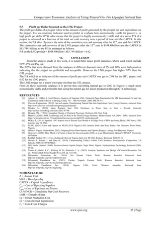 Comparative Economic Analysis of Using Natural Gas For Liquefied Natural Gas
www.ijres.org 25 | Page
5.5 Profit per Dollar Invested on the LNG Project
The profit per dollar of a project refers to the amount of profit generated by the project per unit expenditure on
the project. It is an economic indicator used to predict or evaluate how economically viable the project is. A
high profit per dollar (P/$) value means that the project is highly economically viable and vice versa. P/$ of a
project is estimated as a function of the total net cash recovery over a period of time and the CAPEX. In this
section, the P/$ after 15years is the ratio of the cumulative net cash recovery after the 15th
year and the CAPEX.
The cumulative net cash recovery of the LNG project after the 15th
year is $104.40billion and the CAPEX is
$15.7491billion, so the P/$ is estimated as follows:
P/$ on the LNG project = $104.40billion / $15.7491billion = 6.62
VI. CONCLUSION
From the analysis made in this work, it is noted three major profit indicators where used which include
NPV, P/$ and Pay out.
The NPVs that were obtained from the analyses at different discount rates of 5% and 10% were both positive
indicating that the project are profitable and acceptable. However the LNG project has higher NPV than the
GTL project.
The P/$ which is an indicator of the amount of profit per unit CAPEX was got as 2.08 for the GTL project and
6.62 for the LNG project.
The LNG project has a much lower pay-out than the GTL project.
From all these economic analyses it is proven that converting natural gas to LNG in Nigeria is much more
economically viable and profitable than using the natural gas for diesel production through GTL technology.
REFERENCES
[1.] Agbon I.S., (2000): A Cost Effective Analysis of Nigerian LNG; Technical Paper Presented at the SPE International Oil and Gas
Conference and Exhibition in Beijing, China, 7th – 10th November, 2000; SPE 64783.
[2.] Chevron Corporation, (2013): Gas-to-Liquids; Transforming Natural Gas into Superclean Fuels; Energy Sources; retrieved from
http://www.chevron.com/deliveringenergy/gastoliquids/
[3.] Dinakar S., (2012): Japan Reduces Spot LNG Purchases as Prices Soar to Near a Record; retrieved,
http://mobile.bloomberg.com/news/2012-07-04.
[4.] Douglas J.M., (1988): Conceptual Design of Chemical Processes, McGraw-Hill, New York.
[5.] Mattei S., (2005): GTL Technology and its Role in the World Energy Markets; Master Medea AA, 2004 – 2005; retrieved from
https://www.eni.com/en_IT/attachments/lavora-con-noi/pdf/GTL-technology.pdf
[6.] McKay J., (2014): Japanese LNG Imports rose 6 Percent Last Month at Average Price of $856 per tonne; Daily LNG News, LNG
Journal; July 28, 2014.
[7.] NLNG, (2014): Facts and Figures on NLNG 2014; Nigeria LNG Limited, Intels Aba Road Estate, Port Harcourt, Rivers State,
Nigeria.
[8.] Oilserve Nigeria Limited (Jan, 2012): Ongoing Power Plant Stations and Pipeline Projects Listing, Port-Harcourt, Nigeria.
[9.] Onaiwu E., (2008): How Much of a Future is there for Gas-to-Liquids (GTL) as a gas Monetization Option? CEPMLP, University
of Dundee
[10.] Reddall, Braden (2011): Cost of delayed Chevron Nigeria plant now $8.4 bln; Reuters. Retrieved 2011-06-16.
[11.] Shively R., Ferrare J. and Petty B., (2010): Understanding Today’s Global LNG Business; Enerdynamics Corporation; 2.0
Edition; ISBN-10: 0974174424.
[12.] SPG Media Limited, (2009): Escravos Gas-to-Liquids Project, Niger Delta, Nigeria Hydrocarbons Technology. Retrieved 2009-
08-02.
[13.] Turton, R.; Bailie, R. C.; Whiting, W. B.; Shaeiwitz, J. A., (2003): Analysis, Synthesis, and Design of Chemical Processes, 2nd
ed.; Prentice Hall: Upper Saddle River, NJ; pp. 143-186.
[14.] Wikimedia Foundation Inc., (2010): Net Present Value; Perth, Western Australia, Retrieved from
http://en.wikipedia.org/wiki/netpresentvalue
[15.] Wikimedia Foundation Inc., (2013): Fischer Tropsch Process; Perth, Western Australia, Retrieved from
http://en.wikipedia.org/wiki/fischertropschprocess
[16.] Wikimedia Foundation Inc., (2014): Nigeria LNG; Perth, Western Australia, Retrieved from
http://en.wikipedia.org/wiki/nigerialng
NOMENCLATURE
A = Annual Cost
bbl/d = Barrel per day
CAPEX = Capital Expenditure
Cos = Cost of Operating Supplies
Cpm = Cost of Pipelines and Meters
CUM NCR = Cumulative Net Cash Recovery
DME = Dimethyl Ether
Dp = Direct Production Cost
Ds = Cost of Direct Supervision
Fc = Extra Fixed Charges
 