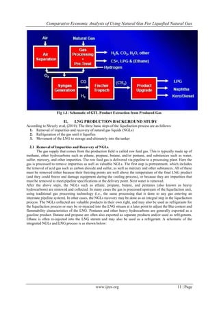 Comparative Economic Analysis of Using Natural Gas For Liquefied Natural Gas
www.ijres.org 11 | Page
Fig 1.1: Schematic of GTL Product Extraction from Produced Gas
II. LNG PRODUCTION BACKGROUND STUDY
According to Shively et al, (2010): The three basic steps of the liquefaction process are as follows:
1. Removal of impurities and recovery of natural gas liquids (NGLs)
2. Refrigeration of the gas until it liquefies
3. Movement of the LNG to storage and ultimately into the tanker
2.1 Removal of Impurities and Recovery of NGLs
The gas supply that comes from the production field is called raw feed gas. This is typically made up of
methane, other hydrocarbons such as ethane, propane, butane, and/or pentane, and substances such as water,
sulfur, mercury, and other impurities. The raw feed gas is delivered via pipeline to a processing plant. Here the
gas is processed to remove impurities as well as valuable NGLs. The first step is pretreatment, which includes
the removal of acid gas such as carbon dioxide and sulfur, as well as mercury and other substances. All of these
must be removed either because their freezing points are well above the temperature of the final LNG product
(and they could freeze and damage equipment during the cooling process), or because they are impurities that
must be removed to meet pipeline specifications at the delivery point. Next water is removed.
After the above steps, the NGLs such as ethane, propane, butane, and pentanes (also known as heavy
hydrocarbons) are removed and collected. In many cases the gas is processed upstream of the liquefaction unit,
using traditional gas processing technology (i.e., the same processing that is done to any gas entering an
interstate pipeline system). In other cases, the NGLs recovery may be done as an integral step in the liquefaction
process. The NGLs collected are valuable products in their own right, and may also be used as refrigerants for
the liquefaction process or may be re-injected into the LNG stream at a later point to adjust the Btu content and
flammability characteristics of the LNG. Pentanes and other heavy hydrocarbons are generally exported as a
gasoline product. Butane and propane are often also exported as separate products and/or used as refrigerants.
Ethane is often re-injected into the LNG stream and may also be used as a refrigerant. A schematic of the
integrated NGLs and LNG process is as shown below:
 