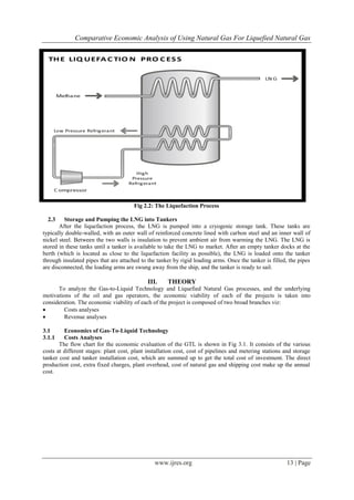 Comparative Economic Analysis of Using Natural Gas For Liquefied Natural Gas
www.ijres.org 13 | Page
Fig 2.2: The Liquefaction Process
2.3 Storage and Pumping the LNG into Tankers
After the liquefaction process, the LNG is pumped into a cryogenic storage tank. These tanks are
typically double-walled, with an outer wall of reinforced concrete lined with carbon steel and an inner wall of
nickel steel. Between the two walls is insulation to prevent ambient air from warming the LNG. The LNG is
stored in these tanks until a tanker is available to take the LNG to market. After an empty tanker docks at the
berth (which is located as close to the liquefaction facility as possible), the LNG is loaded onto the tanker
through insulated pipes that are attached to the tanker by rigid loading arms. Once the tanker is filled, the pipes
are disconnected, the loading arms are swung away from the ship, and the tanker is ready to sail.
III. THEORY
To analyze the Gas-to-Liquid Technology and Liquefied Natural Gas processes, and the underlying
motivations of the oil and gas operators, the economic viability of each of the projects is taken into
consideration. The economic viability of each of the project is composed of two broad branches viz:
 Costs analyses
 Revenue analyses
3.1 Economics of Gas-To-Liquid Technology
3.1.1 Costs Analyses
The flow chart for the economic evaluation of the GTL is shown in Fig 3.1. It consists of the various
costs at different stages: plant cost, plant installation cost, cost of pipelines and metering stations and storage
tanker cost and tanker installation cost, which are summed up to get the total cost of investment. The direct
production cost, extra fixed charges, plant overhead, cost of natural gas and shipping cost make up the annual
cost.
 