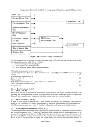 Comparative Economic Analysis of Using Natural Gas For Liquefied Natural Gas
www.ijres.org 14 | Page
Fig 3.1: GTL Economic Viability Flow Diagram
Several items contribute to the total investment necessary to put a GTL plant into use and market the product
for sales, as demonstrated in Fig 3.1; they include:
i. Cost of procuring and installing the plant
ii. Cost of pipelines and metering stations.
iii. Cost of buying the storage tankers and installing them.
The total investment cost is given by equation 3.1:
Total investment cost = Plant cost + Plant Installation cost + Cost of Pipelines and Meters + Cost of Storage
Tanker 3.1
It is represented mathematically as:
I = P + Pi + Cpm + T 3.2
The Annual cost =
GTL Product Manufacturing cost + Cost of Natural Gas + Shipping cost 3.3
This is represented mathematically as:
A = Pc + N + S 3.4
3.1.1.1 Total Investment Cost, (I)
3.1.1.1.1Plant Cost, (P)
Plant cost is the cost of procuring the gas-to-liquid technology plant and all the necessary facilities for its
operation. The most available gas-to-liquid technology facility at present is the Fischer-Tropsch (FT) plant. The
Fischer-Tropsch plant has many installations that take in natural gas to give chemical products.
3.1.1.1.2Plant Installation Cost, (Pi)
It is not all about buying or procuring the FT plant, the plant has to be put into workability. Plant installation
cost is the cost of installing the FT plant and all its parts for operation. The installation cost comprises the cost
of all the connections put in place in the FT plant for it to be able to perform the gas-to-liquid operation.
3.1.1.1.3Cost of Pipelines and Metering Stations, (Cpm)
The pipelines and metering stations in this context are the piping facilities for transporting the bought natural
gas from the buying point to the FT plant site. The essence of the metering station is to take measurement of the
amount of natural gas that is fed into the FT plant at any point in time for conversion; the volume of the
products yielded by the FT plant after conversion. The metering station installed for natural gas measurement
would be able to read the volume of gas fed into the FT plant in scf while the metering station installed for
Storage Tanker Cost
Plant Installation Cost
Pipelines and Meters
Cost
Direct Production
Cost
Extra Fixed Charges
and Tax
Plant Overhead
Cost of Natural Gas
Shipping Cost
GTL Product
Manufacturing Cost
Annual Cost
Investment Cost
Plant Cost
 