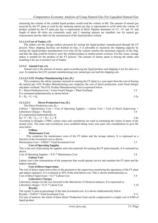 Comparative Economic Analysis of Using Natural Gas For Liquefied Natural Gas
www.ijres.org 15 | Page
measuring the volume of the yielded liquid product would read the volume in bbl. The amount of natural gas
received by the FT plant as read by the metering station per day is represented in scf/d while the volume of
product yielded by the FT plant per day is represented in bbl/d. Pipeline diameters of 12’, 14’ and 18’ and
length of about 40 miles are commonly used, and 2 metering stations are installed; one for natural gas
measurement and the other for the measurement of the liquid product volume.
3.1.1.1.4 Cost of Tanker, (T)
The tankers are the storage tankers procured for storing the liquid product manufactured through the FT
process. Since shipping facilities are booked on hire, it is advisable to maximize the shipping capacity by
storing the liquid product manufactured over time till the volume reaches the maximum capacity of the ship,
and then the ship could be hired to carry the yielded product to market points overseas. For this cause, storage
tanker is needed for the product of the FT process. The amount of money spent in buying the tanker and
installing it for use is termed Cost of Tanker.
3.1.1.2 Annual Cost, (A)
Annual cost is the amount of money spent in producing the liquid product and shipping it out for sales in a
year. It comprises the GTL product manufacturing cost, natural gas cost and the shipping cost.
3.1.1.2.1 GTL Product Manufacturing Cost, (Pc)
This comprises the whole expenses incurred in running the FT plant in a year apart from the cost of buying
the natural gas. GTL Product Manufacturing cost comprises the cost of direct production, extra fixed charges
and plant overhead. The GTL Product Manufacturing Cost is expressed below:
Pc = Direct Production Cost + Extra Fixed Charges + Plant Overhead 3.5
It is estimated mathematically as shown below:
Pc = Dp + Fc + Op 3.5a
3.1.1.2.1.1 Direct Production Cost, (Pc)
The Direct Production cost, Dp =
Utilities + Maintenance Cost + Cost of Operating Supplies + Labour Cost + Cost of Direct Supervision +
Laboratory Charges + Royalty 3.6
It is represented mathematically as:
Dp= U + Mc + Cos + L + Ds + Lc+ R 3.6a
According to Douglas, (1988), certain clues and correlations are used in estimating the values of parts of the
annual costs. The clues and correlations were modified taking more real cases into consideration to give the
ones below:
- Utilities
- Maintenance Cost
This comprises the maintenance costs of the FT plants and the storage tankers. It is expressed as a
function of the investment cost as shown:
Maintenance Cost = 0.0024 * Total Investment Cost 3.7
- Cost of Operating Supplies
This is the cost of procuring the supplies and extra materials for running the FT plant annually. It is estimated as
shown:
Cost of Operating Supplies = 0.53 * Maintenance Cost 3.8
- Labour Cost
Labour cost is the remuneration of the manpower that would operate service and maintain the FT plant and the
tankers annually.
- Cost of Direct Supervision
The cost of direct supervision refers to the payment to the supervisors monitoring the operations of the FT plant
and tankers operators. It is evaluated as 20% of the total labour cost. This is shown mathematically as:
Cost of Direct Supervision = 0.2 * Labour Cost 3.9
- Laboratory Charges
Laboratory charges are the cost incurred in the laboratories of chemical analyses. It is expressed as:
Laboratory charges = 0.15 * Labour Cost 3.10
- Royalty
The royalty is paid as percentage of the total investment cost. It is shown mathematically below:
Royalty = 0.0018 * Total Investment Cost 3.11
For ease of analysis, the whole of these Direct Production Costs can be compressed to a simple cost in $/bbl of
liquid product.
 