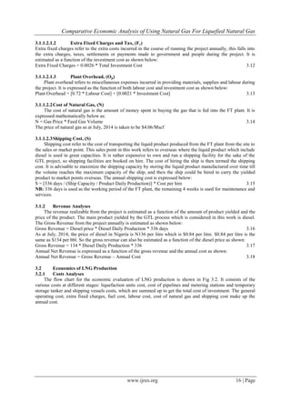 Comparative Economic Analysis of Using Natural Gas For Liquefied Natural Gas
www.ijres.org 16 | Page
3.1.1.2.1.2 Extra Fixed Charges and Tax, (Fc)
Extra fixed charges refer to the extra costs incurred in the course of running the project annually, this falls into
the extra charges, taxes, settlements or payments made to government and people during the project. It is
estimated as a function of the investment cost as shown below:
Extra Fixed Charges = 0.0026 * Total Investment Cost 3.12
3.1.1.2.1.3 Plant Overhead, (Op)
Plant overhead refers to miscellaneous expenses incurred in providing materials, supplies and labour during
the project. It is expressed as the function of both labour cost and investment cost as shown below:
Plant Overhead = [0.72 * Labour Cost] + [0.0021 * Investment Cost] 3.13
3.1.1.2.2Cost of Natural Gas, (N)
The cost of natural gas is the amount of money spent in buying the gas that is fed into the FT plant. It is
expressed mathematically below as:
N = Gas Price * Feed Gas Volume 3.14
The price of natural gas as at July, 2014 is taken to be $4.06/Mscf
3.1.1.2.3Shipping Cost, (S)
Shipping cost refer to the cost of transporting the liquid product produced from the FT plant from the site to
the sales or market point. This sales point in this work refers to overseas where the liquid product which include
diesel is used in great capacities. It is rather expensive to own and run a shipping facility for the sake of the
GTL project, so shipping facilities are booked on hire. The cost of hiring the ship is then termed the shipping
cost. It is advisable to maximize the shipping capacity by storing the liquid product manufactured over time till
the volume reaches the maximum capacity of the ship, and then the ship could be hired to carry the yielded
product to market points overseas. The annual shipping cost is expressed below:
S = [336 days / (Ship Capacity / Product Daily Production)] * Cost per hire 3.15
NB: 336 days is used as the working period of the FT plant, the remaining 4 weeks is used for maintenance and
services.
3.1.2 Revenue Analyses
The revenue realizable from the project is estimated as a function of the amount of product yielded and the
price of the product. The main product yielded by the GTL process which is considered in this work is diesel.
The Gross Revenue from the project annually is estimated as shown below:
Gross Revenue = Diesel price * Diesel Daily Production * 336 days 3.16
As at July, 2014, the price of diesel in Nigeria is N136 per litre which is $0.84 per litre. $0.84 per litre is the
same as $134 per bbl. So the gross revenue can also be estimated as a function of the diesel price as shown:
Gross Revenue = 134 * Diesel Daily Production * 336 3.17
Annual Net Revenue is expressed as a function of the gross revenue and the annual cost as shown:
Annual Net Revenue = Gross Revenue – Annual Cost 3.18
3.2 Economics of LNG Production
3.2.1 Costs Analyses
The flow chart for the economic evaluation of LNG production is shown in Fig 3.2. It consists of the
various costs at different stages: liquefaction units cost, cost of pipelines and metering stations and temporary
storage tanker and shipping vessels costs, which are summed up to get the total cost of investment. The general
operating cost, extra fixed charges, fuel cost, labour cost, cost of natural gas and shipping cost make up the
annual cost.
 