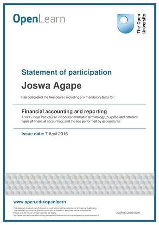 Statement of participation
Joswa Agape
has completed the free course including any mandatory tests for:
Financial accounting and reporting
This 12-hour free course introduced the basic terminology, purpose and different
types of financial accounting, and the role performed by accountants.
Issue date: 7 April 2016
www.open.edu/openlearn
This statement does not imply the award of credit points nor the conferment of a University Qualification.
This statement confirms that this free course and all mandatory tests were passed by the learner.
Please go to the course on OpenLearn for full details:
http://www.open.edu/openlearn/money-management/financial-accounting-and-reporting/content-section-0
COURSE CODE: B291_1
 