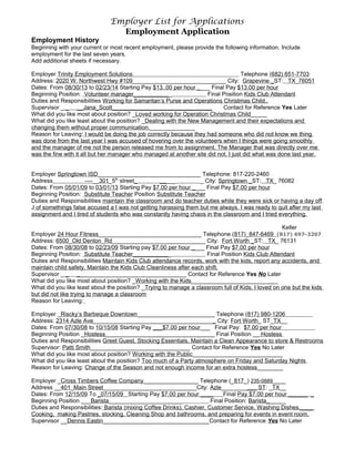 Employer List for Applications
Employment Application
Employment History
Beginning with your current or most recent employment, please provide the following information. Include
employment for the last seven years.
Add additional sheets if necessary.
Employer Trinity Employment Solutions Telephone (682) 651-7703
Address: 2020 W. Northwest Hwy #109_____________________________ City: Grapevine _ST: TX_76051
Dates: From 08/30/13 to 02/23/14 Starting Pay $13..00 per hour ____ Final Pay $13.00 per hour
Beginning Position: Volunteer manager____________ Final Position Kids Club Attendant
Duties and Responsibilities Working for Samaritan’s Purse and Operations Christmas Child..
Supervisor _ _ __Jana_Scott_______________________________ Contact for Reference Yes Later
What did you like most about position? _Loved working for Operation Christmas Child_____
What did you like least about the position? _Dealing with the New Management and their expectations and
changing them without proper communication.______________
Reason for Leaving: I would be doing the job correctly because they had someone who did not know we thing
was done from the last year I was accused of hovering over the volunteers when I things were going smoothly
and the manager of me not the person released me from to assignment. The Manager that was directly over me
was the fine with it all but her manager who managed at another site did not. I just did what was done last year.
Employer Springtown ISD________________________________ Telephone: 817-220-2460
Address ----__301_5th
street_ _____ _ City: Springtown _ST: TX_ 76082
Dates: From 05/01/09 to 03/01/13 Starting Pay $7.00 per hour ____ Final Pay $7.00 per hour
Beginning Position: Substitute Teacher Position Substitute Teacher
Duties and Responsibilities maintain the classroom and do teacher duties while they were sick or having a day off.
J of somethings false accused a I was not getting harassing them but me always. I was ready to quit after my last
assignment and I tired of students who was constantly having chaos in the classroom and I tried everything.
Keller
Employer 24 Hour Fitness________________________________ Telephone (817)_847-6469 (817) 697-3207
Address: 6500_Old Denton_Rd_____________________________ City: Fort Worth _ST: TX_ 76131
Dates: From 08/30/08 to 02/23/09 Starting pay $7.00 per hour ____ Final Pay $7.00 per hour
Beginning Position: Substitute Teacher____________ Final Position Kids Club Attendant
Duties and Responsibilities Maintain Kids Club attendance records, work with the kids, report any accidents, and
maintain child safety, Maintain the Kids Club Cleanliness after each shift.
Supervisor _ _ __________________________________ Contact for Reference Yes No Later
What did you like most about position? _Working with the Kids___________________________
What did you like least about the position? _Trying to manage a classroom full of Kids. I loved on one but the kids
but did not like trying to manage a classroom
Reason for Leaving:
Employer _Riscky’s Barbeque Downtown________________________ Telephone (817) 980-1206
Address: 2314 Azle Ave______________________________________ City: Fort Worth_ ST_TX__
Dates: From 07/30/08 to 10/15/08 Starting Pay ___$7.00 per hour___ Final Pay: $7.00 per hour
Beginning Position _Hostess__________________________________ Final Position __ Hostess
Duties and Responsibilities Greet Guest, Stocking Essentials, Maintain a Clean Appearance to store & Restrooms
Supervisor: Patti Smith_______________________________ Contact for Reference Yes No Later
What did you like most about position? Working with the Public____________________________
What did you like least about the position? Too much of a Party atmosphere on Friday and Saturday Nights
Reason for Leaving: Change of the Season and not enough income for an extra hostess________
Employer _Cross Timbers Coffee Company_________________ Telephone (_817_) 235-0889____
Address __401_Main Street_____________________________City: Azle___________ ST: _TX__
Dates: From 12/15/09 To _07/15/09 Starting Pay $7.00 per hour ____ Final Pay $7.00 per hour ______ _
Beginning Position ___Barista_______________________ Final Position: Barista______
Duties and Responsibilities: Barista (mixing Coffee Drinks), Cashier, Customer Service, Washing Dishes,____
Cooking, making Pastries, stocking, Cleaning Shop and bathrooms, and preparing for events in event room.
Supervisor __Dennis Eastin_________________________________Contact for Reference Yes No Later
 