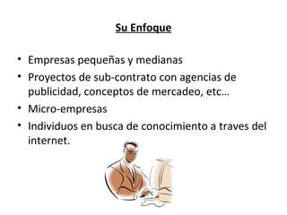 Su Enfoque Empresas pequeñas y medianas Proyectos de sub-contrato con agencias de publicidad, conceptos de mercadeo, etc… Micro-empresas Individuos en busca de conocimiento a traves del internet. 