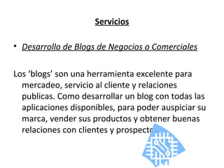 Servicios Desarrollo de Blogs de Negocios o Comerciales Los ‘blogs’ son una herramienta excelente para mercadeo, servicio al cliente y relaciones publicas. Como desarrollar un blog con todas las aplicaciones disponibles, para poder auspiciar su marca, vender sus productos y obtener buenas relaciones con clientes y prospectos. 