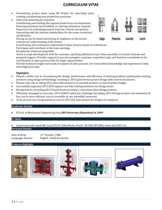 CURRICULUM VITAE
• Formulating project plans using MS Project for allocating tasks;
creating and planning new production processes
• Sales and estimating for enquiries
Contributing and tracking the regional preferences on estimations
Ensuring maximum serviceability on catering estimation requests
Experience on estimating projects from the controls perspective
Interacting with the relevant stakeholders for the scope resolution/
clarifications
Having an eye for detail and having an emphasis on the techno-
commercial understanding of the project
Contributing with continuous improvement ideas, process assets on estimations
Participate and contribute in the team meetings
Exceptional communicating skills
Assist in scope development with the customer, upselling additional scope where possible, to include estimate and
proposal support. Provides support to account managers, customer acquisition reps, and business consultants in the
coordination of sales process tasks for larger opportunities.
Provide technical insight and trends in support of sales pursuits. Use vast technical knowledge and experience to help
close high level sales.
Highlights:
• Played a stellar role in streamlining the design, performance and efficiency of existing products optimization existing
products using design methodology resulting in 2013 given freeze project design with control documents.
• Played a key role in taking 2012 (Inox ltd) measures to conclude projects on time & within budget
• Successfully organized 2013 (JVS engineer pvt ltd) training initiatives for design teams
• Recognized for providing 2013 (Saudi Aramco) unique / innovative ideas design projects.
• Efficiently managed to overcome 2013 (ONGC india) key challenges by taking 2013 (Design project cost-estimation &
less cost to more efficient, easy to assemble on site assembly) measures.
• Took several cost saving initiatives such as 2013 (by Solar project for dragon oil company)
Academic Details
• B.Tech. in Mechanical Engineering from JRN University (Rajasthan) in 2009
IT Skills
• Conversant with AutoCAD, Catia V5r19, Solid Works, Pro/E, 3D CAD, MS Office Suite and E.R.P. etc.
Personal Details
Date of Birth: 11th
October, 1986
Languages Known: English , Hindi & Gujarati
Projects Highlight
2 | P a g e
 