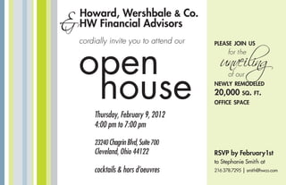 open
house
Howard, Wershbale & Co.
&HW Financial Advisors
cocktails & hors d’oeuvres
Thursday, February 9, 2012
4:00 pm to 7:00 pm
23240 ChagrinBlvd,Suite700
Cleveland, Ohio 44122
please join us
for the
unveiling
of our
newly remodeled
20,000 sq. ft.
office space
RSVP by February1st
to Stephanie Smith at
216378.7295 | smith@hwco.com
cordially invite you to attend our
 