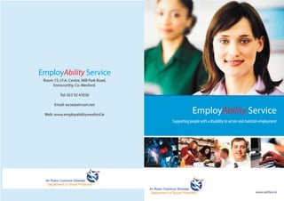 EmployAbility Service
Supporting people with a disability to secure and maintain employment
EmployAbility Service
Room 15, I.F.A. Centre, Mill Park Road,
Enniscorthy, Co. Wexford.
Tel: 053 92 43930
Email: wcse@eircom.net
Web: www.employabilitywexford.ie
 