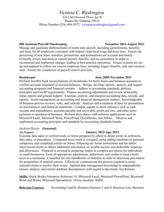 Victoria C. Washington
4242 Myrtlewood Drive Apt B
Huntsville Alabama 35816
Phone Number (256) 468-5972 victoriacwashington@gmail.com
HR Assistant/Payroll/Timekeeping November 2011-August 2012
Manage and guarantee disbursements of multi-state payroll, including garnishments, benefits,
and taxes for all employees consistent with federal /state/local wage and hour laws. Ensure the
processing of new hires, transfers, promotions, and terminations are accurate and timely.
Critically review and analyze current payroll, benefits, and tax procedures in order to
recommend and implement changes leading to best-practice operations. Ensure systems are set-
up and updated to reflect our current employee base, including wages, benefits, sick and vacation
time. Ensure the completion of payroll control activities
Bookkeeper June 2009-November 2011
Perform monthly bank reconciliations of checkbooks for thirty stores and balances accounts to
confirm accurate statement of account balances. Design, develop, operate, analyze, and inspect
accounting programs and financial systems . Adhere to accounting standards, policies,
principles and GAAP requirements. Prepare accounting adjustments and review of monthly
status reports and general ledgers. Examine, analyze, and interpret accounting data, records, and
reports. Assist management on accounting and financial management matters. Knowledgeable
of business process reviews, risks, and controls. Analysis and evaluation of data for presentation
on trial balances and financial statements. Compile reports to show statistics, such as cash
receipts and expenditures, accounts payable and receivable, profit and loss, and other items
pertinent to operation of business. Perform daily duties with software applications such as
Microsoft Excel, Microsoft Word, PowerPoint, QuickBooks, and Adobe. Observe and
implement accounting principles and standards by accounting standards boards.
Jackson Hewitt (Seasonal)
Tax Preparer January 2012-Apr, 2012
Examine data input or verified totals on forms prepared by others to detect errors in arithmetic,
data entry, or procedures. Computed taxes owed or overpaid, using adding machines or personal
computers, and completed entries on forms, following tax forms instructions and tax tables.
Interviewed clients to obtain additional information on taxable income and deductible expenses
and allowances. Prepared or assisted in preparing simple to complex tax returns for individuals
or small businesses. Used all appropriate adjustments, deductions, and credits to keep clients'
taxes to a minimum. Consulted tax laws handbooks or bulletins in order to determine procedures
for preparation of atypical returns. Effectively communicate the process required to assist
rejected clients to resolve their issues. Applied data management knowledge to independently
extract, analyze, and correct database discrepancies with regard to the clients Tax Returns.
Skills: Quick Books Enterprise Solutions 10, Microsoft Excel, Microsoft PowerPoint, Microsoft
Word and Works, Microsoft Spreadsheet, 10 key machine, AMSI,
Relevant Courses: Accounting I and II, Business Statistics I and II, Business Law, Business
 