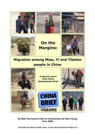 On the
Margins:
Migration among Miao, Yi and Tibetan
people in China
A special report
from China
Development Brief
By Matt Perrement with an Introduction by Nick Young
June 2006
JUNE 2006 CDB SPECIAL REPORT: MIAO, YI AND TIBETAN MIGRATION Page i of x
 