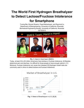 The World First Hydrogen Breathalyzer
to Detect Lactose/Fructose Intolerance
for Smartphone
Truong Mai, Romeo Rosario, Payal Maheshwari, and Raymond Iu
Department of Bioengineering, University of California, Riverside
Biomedical Engineering Society, University of California, Riverside
05/19/2015
Pic. 1:​ Hand in Hand team (BMES)
Today, at least 30 to 50 million Americans have lactose or fructose intolerance. [2] Besides
abdominal pain and diarrhea, it is difficult for those people to have enough calcium. [11]
Moreover, fructose intolerance can cause liver disease.[10] Hydrogen breath tests are
commonly used in clinics to detect lactose and fructose intolerance.
Fig. 1​: Maket of Breathalyzer in U.S. [8] [9]
 